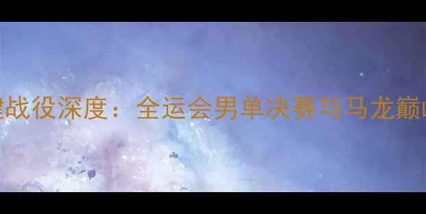 图片 林高远赛季关键战役深度：全运会男单决赛与马龙巅峰对决技术复盘