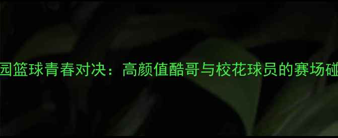 图片 校园篮球青春对决：高颜值酷哥与校花球员的赛场碰撞