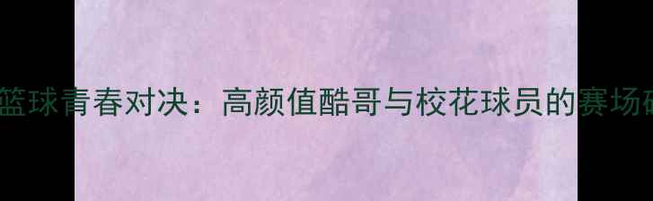 图片 校园篮球青春对决：高颜值酷哥与校花球员的赛场碰撞2