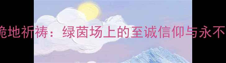 图片 梅西世界杯决赛跪地祈祷：绿茵场上的至诚信仰与永不言弃的精神传承1