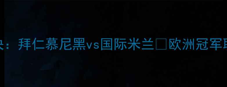 图片 欧冠决赛巅峰对决：拜仁慕尼黑vs国际米兰🔥欧洲冠军联赛历史性碰撞全