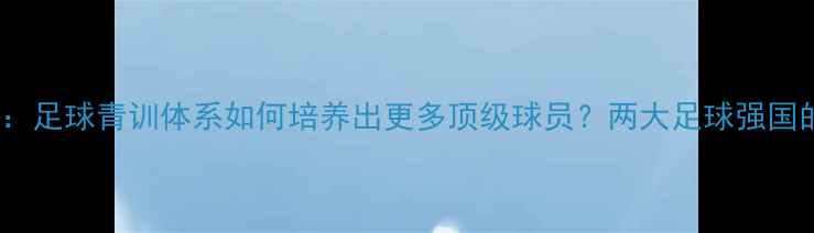 图片 欧洲VS日本：足球青训体系如何培养出更多顶级球员？两大足球强国的培养密码1