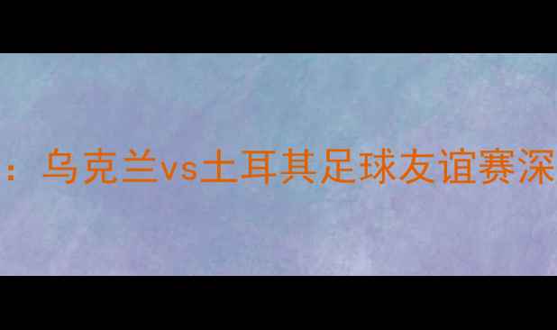 图片 欧洲杯预选赛焦点战：乌克兰vs土耳其足球友谊赛深度（035场）全攻略2