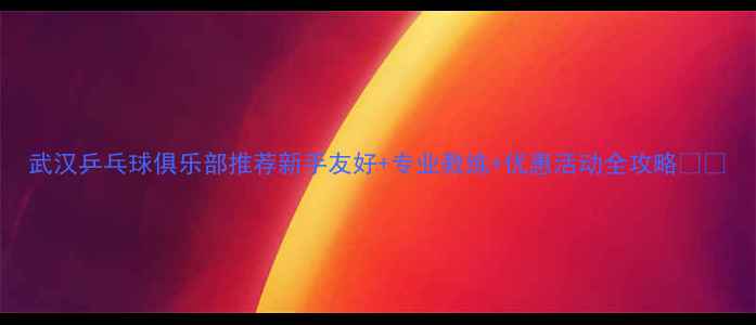 图片 武汉乒乓球俱乐部推荐新手友好+专业教练+优惠活动全攻略🏓💥