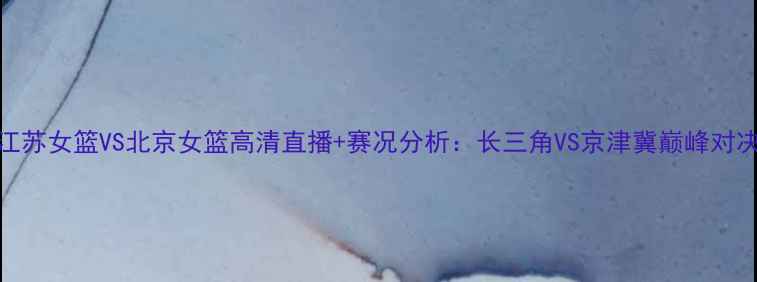 图片 江苏女篮VS北京女篮高清直播+赛况分析：长三角VS京津冀巅峰对决
