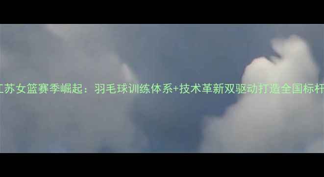 图片 江苏女篮赛季崛起：羽毛球训练体系+技术革新双驱动打造全国标杆1