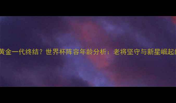 图片 法国足球黄金一代终结？世界杯阵容年龄分析：老将坚守与新星崛起的平衡术2