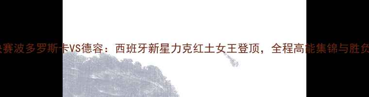 图片 法网女单决赛波多罗斯卡VS德容：西班牙新星力克红土女王登顶，全程高能集锦与胜负手深度！2