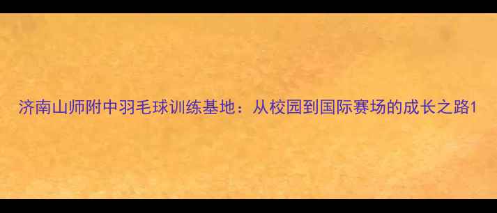 图片 济南山师附中羽毛球训练基地：从校园到国际赛场的成长之路1