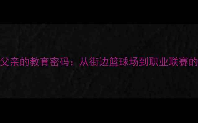 图片 济南张弛父亲的教育密码：从街边篮球场到职业联赛的逆袭之路