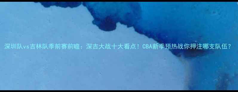 图片 深圳队vs吉林队季前赛前瞻：深吉大战十大看点！CBA新季预热战你押注哪支队伍？