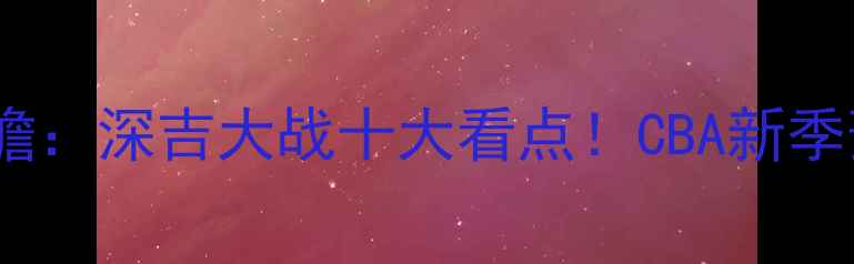 图片 深圳队vs吉林队季前赛前瞻：深吉大战十大看点！CBA新季预热战你押注哪支队伍？2