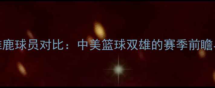 图片 深度国安vs雄鹿球员对比：中美篮球双雄的赛季前瞻与风格碰撞🏀