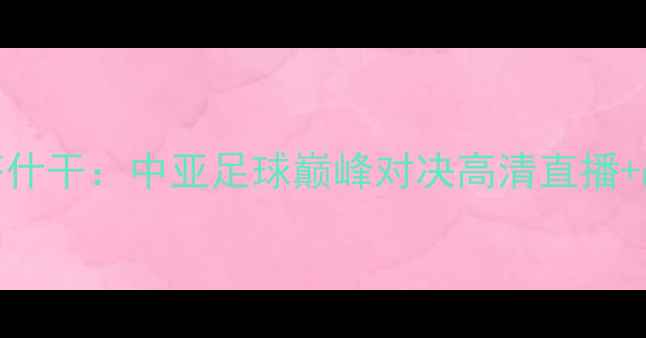 图片 深度希拉尔vs塔什干：中亚足球巅峰对决高清直播+战术博弈全前瞻