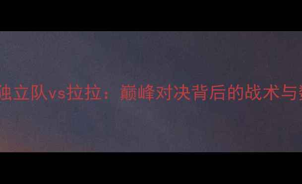 图片 深度独立队vs拉拉：巅峰对决背后的战术与数据1