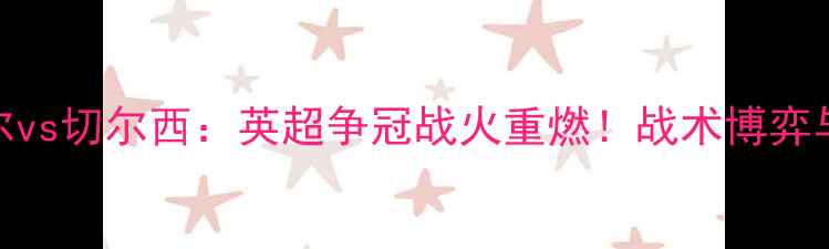 图片 深度纽卡斯尔vs切尔西：英超争冠战火重燃！战术博弈与数据对决全