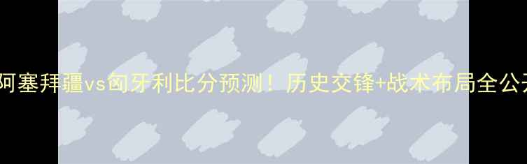 图片 深度阿塞拜疆vs匈牙利比分预测！历史交锋+战术布局全公开🔥2