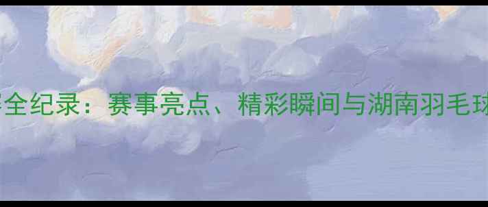 图片 湖南羽毛球联赛全纪录：赛事亮点、精彩瞬间与湖南羽毛球运动发展分析1