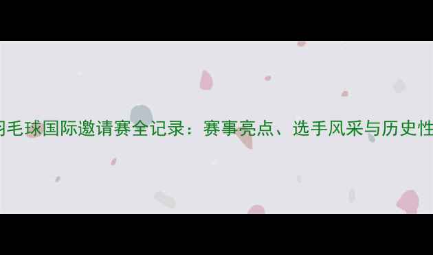 图片 澳门羽毛球国际邀请赛全记录：赛事亮点、选手风采与历史性突破1