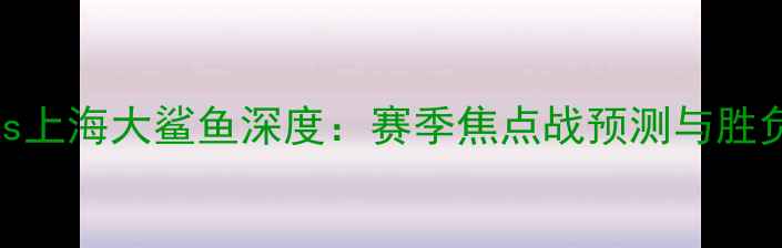 图片 火箭vs上海大鲨鱼深度：赛季焦点战预测与胜负关键
