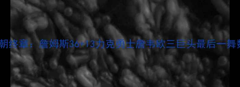 图片 热火王朝终章：詹姆斯36+13力克勇士詹韦欧三巨头最后一舞数据全2