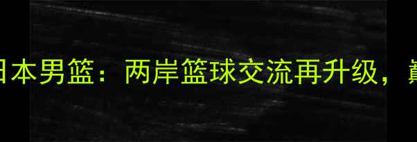 图片 热血对决！台男篮VS日本男篮：两岸篮球交流再升级，巅峰碰撞点燃亚洲赛场