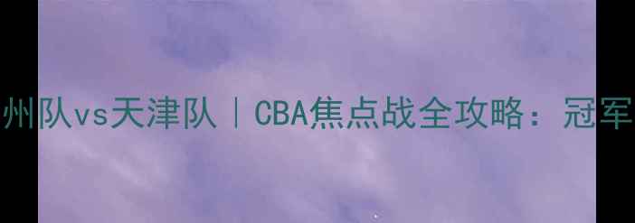 图片 热血对决！广州队vs天津队｜CBA焦点战全攻略：冠军悬念再升级！