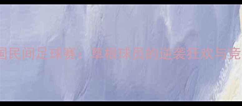 图片 热血对抗全国民间足球赛：草根球员的逆袭狂欢与竞技精神传承2