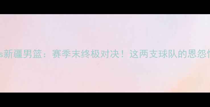 图片 焦点战吉林男篮vs新疆男篮：赛季末终极对决！这两支球队的恩怨情仇你了解多少？
