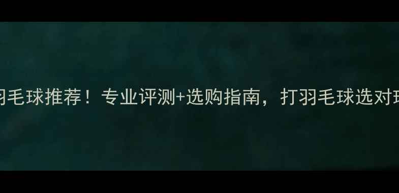 图片 爆款耐打飞行稳定羽毛球推荐！专业评测+选购指南，打羽毛球选对球才不伤手不费钱！