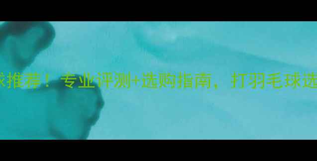 图片 爆款耐打飞行稳定羽毛球推荐！专业评测+选购指南，打羽毛球选对球才不伤手不费钱！1