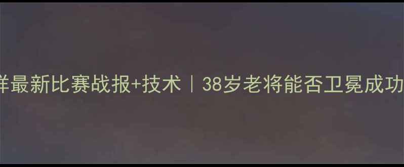 图片 王洪祥最新比赛战报+技术｜38岁老将能否卫冕成功？🥊1