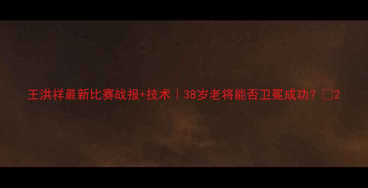 图片 王洪祥最新比赛战报+技术｜38岁老将能否卫冕成功？🥊2