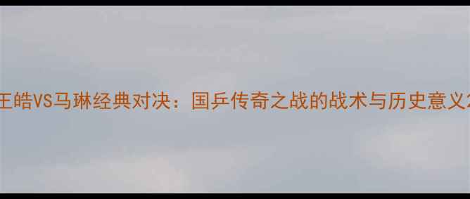 图片 王皓VS马琳经典对决：国乒传奇之战的战术与历史意义2