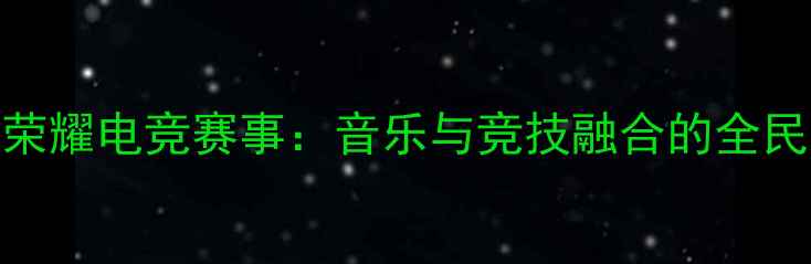 图片 王者荣耀电竞赛事：音乐与竞技融合的全民狂欢