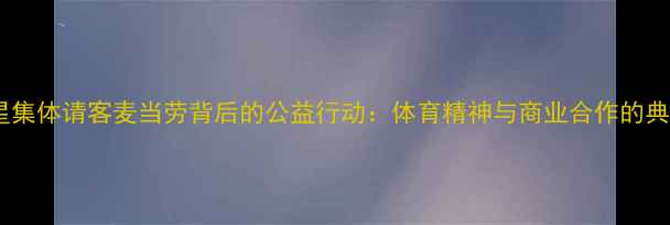 图片 球星集体请客麦当劳背后的公益行动：体育精神与商业合作的典范2