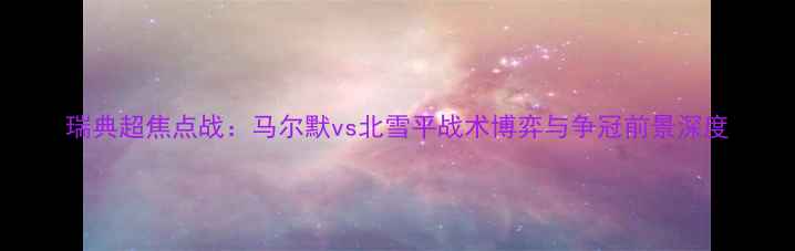 图片 瑞典超焦点战：马尔默vs北雪平战术博弈与争冠前景深度