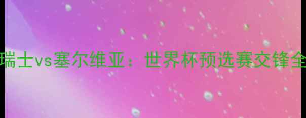 图片 瑞士vs塞尔维亚：世界杯预选赛交锋全