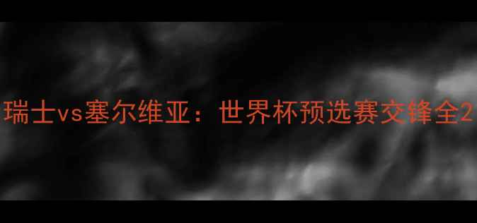 图片 瑞士vs塞尔维亚：世界杯预选赛交锋全2
