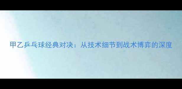 图片 甲乙乒乓球经典对决：从技术细节到战术博弈的深度