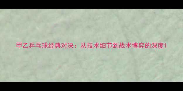图片 甲乙乒乓球经典对决：从技术细节到战术博弈的深度1