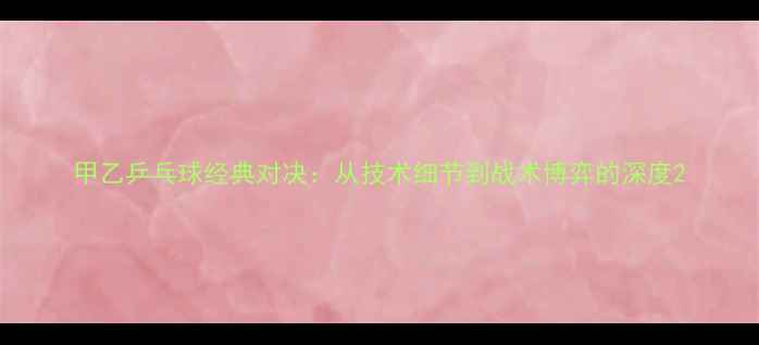 图片 甲乙乒乓球经典对决：从技术细节到战术博弈的深度2