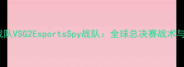 图片 电竞巅峰对决RNG战队VSG2EsportsSpy战队：全球总决赛战术与行业影响深度报告