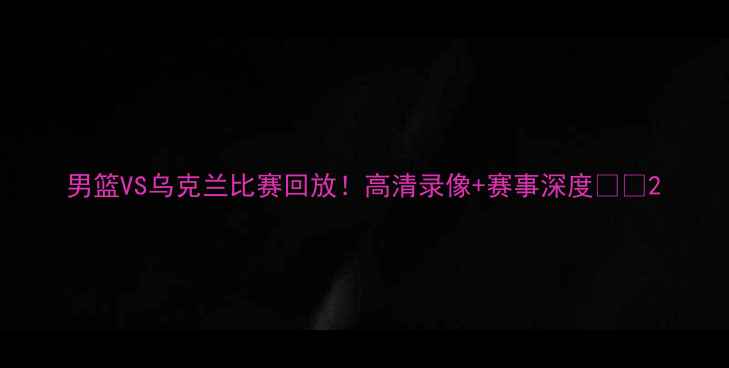 图片 男篮VS乌克兰比赛回放！高清录像+赛事深度🏀💥2