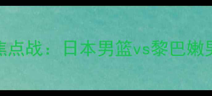 图片 男篮亚洲杯预选赛焦点战：日本男篮vs黎巴嫩男篮战术与赛事前瞻
