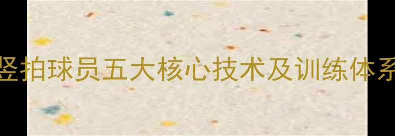 图片 竖拍横打技术深度乒乓球竖拍球员五大核心技术及训练体系构建指南（附实战案例）