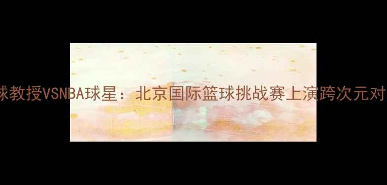 图片 篮球教授VSNBA球星：北京国际篮球挑战赛上演跨次元对决2