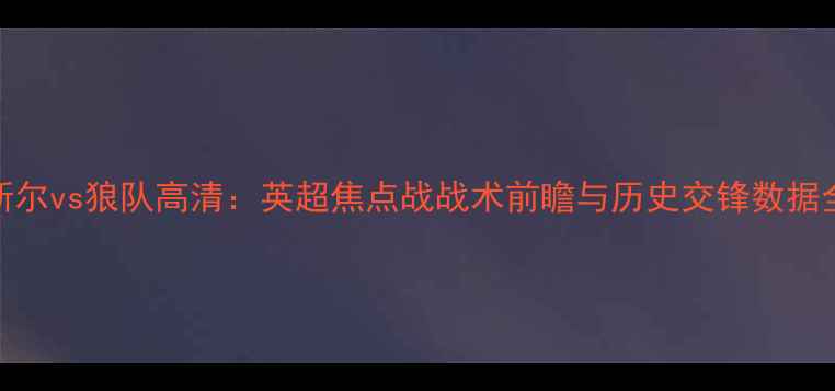 图片 纽卡斯尔vs狼队高清：英超焦点战战术前瞻与历史交锋数据全盘点