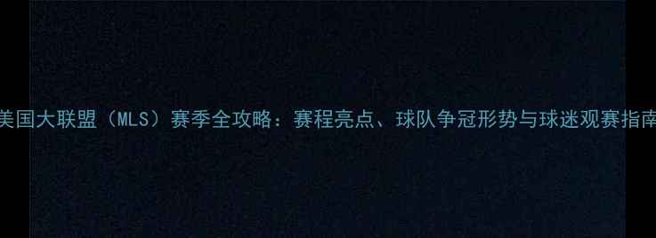 图片 美国大联盟（MLS）赛季全攻略：赛程亮点、球队争冠形势与球迷观赛指南