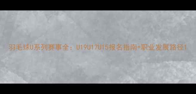 图片 羽毛球U系列赛事全：U19U17U15报名指南+职业发展路径1